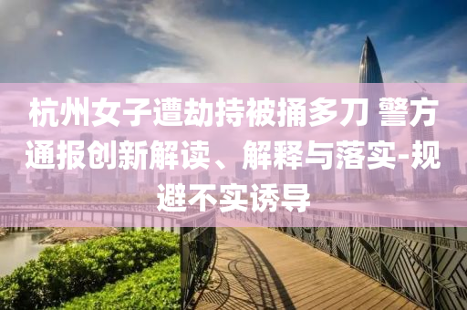 杭州女子遭劫持被捅多刀 警方通報(bào)創(chuàng)新解讀、解釋與落實(shí)-規(guī)避不實(shí)誘導(dǎo)