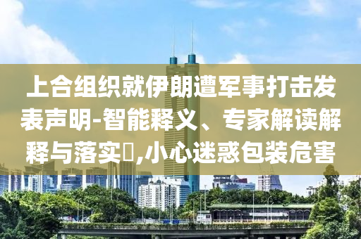 上合組織就伊朗遭軍事打擊發(fā)表聲明-智能釋義、專家解讀解釋與落實(shí)?,小心迷惑包裝危害