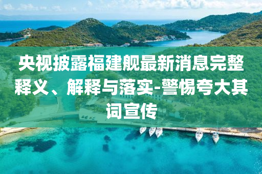 央視披露福建艦最新消息完整釋義、解釋與落實(shí)-警惕夸大其詞宣傳