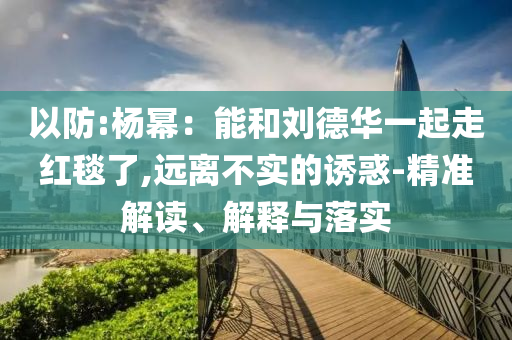 以防:楊冪：能和劉德華一起走紅毯了,遠(yuǎn)離不實(shí)的誘惑-精準(zhǔn)解讀、解釋與落實(shí)