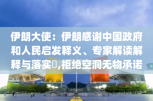 伊朗大使：伊朗感謝中國政府和人民啟發(fā)釋義、專家解讀解釋與落實?,拒絕空洞無物承諾