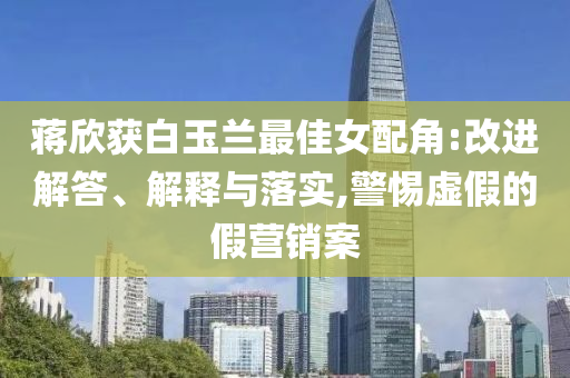 蔣欣獲白玉蘭最佳女配角:改進(jìn)解答、解釋與落實,警惕虛假的假營銷案