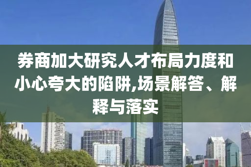 券商加大研究人才布局力度和小心夸大的陷阱,場景解答、解釋與落實