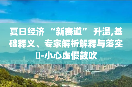 夏日經(jīng)濟 “新賽道” 升溫,基礎(chǔ)釋義、專家解析解釋與落實?-小心虛假鼓吹