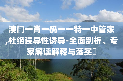 澳門一肖一碼一一特一中管家,杜絕誤導性誘導-全面剖析、專家解讀解釋與落實?