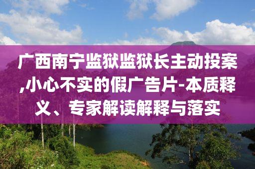 廣西南寧監(jiān)獄監(jiān)獄長(zhǎng)主動(dòng)投案,小心不實(shí)的假?gòu)V告片-本質(zhì)釋義、專家解讀解釋與落實(shí)