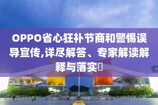 OPPO省心狂補(bǔ)節(jié)商和警惕誤導(dǎo)宣傳,詳盡解答、專(zhuān)家解讀解釋與落實(shí)?