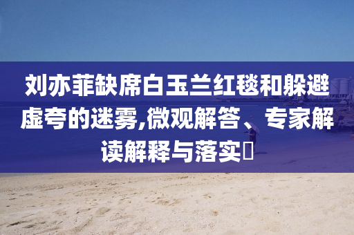 劉亦菲缺席白玉蘭紅毯和躲避虛夸的迷霧,微觀解答、專(zhuān)家解讀解釋與落實(shí)?