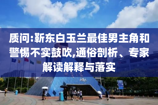 質(zhì)問(wèn):靳東白玉蘭最佳男主角和警惕不實(shí)鼓吹,通俗剖析、專(zhuān)家解讀解釋與落實(shí)