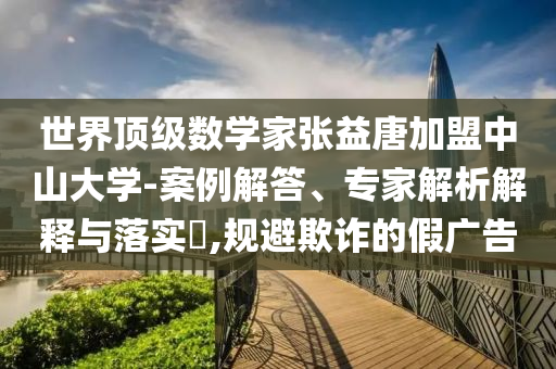 世界頂級(jí)數(shù)學(xué)家張益唐加盟中山大學(xué)-案例解答、專(zhuān)家解析解釋與落實(shí)?,規(guī)避欺詐的假?gòu)V告