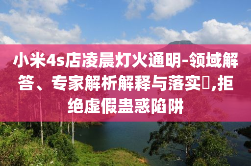 小米4s店凌晨燈火通明-領(lǐng)域解答、專(zhuān)家解析解釋與落實(shí)?,拒絕虛假蠱惑陷阱