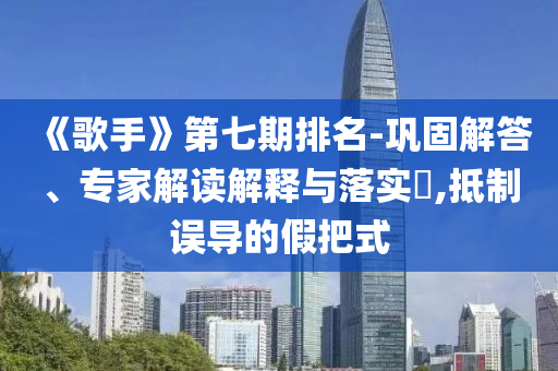 《歌手》第七期排名-鞏固解答、專家解讀解釋與落實(shí)?,抵制誤導(dǎo)的假把式