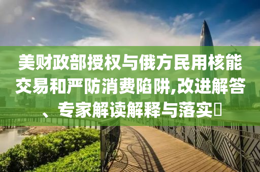 美財(cái)政部授權(quán)與俄方民用核能交易和嚴(yán)防消費(fèi)陷阱,改進(jìn)解答、專家解讀解釋與落實(shí)?