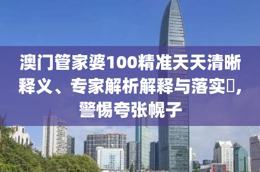 澳門管家婆100精準天天清晰釋義、專家解析解釋與落實?,警惕夸張幌子
