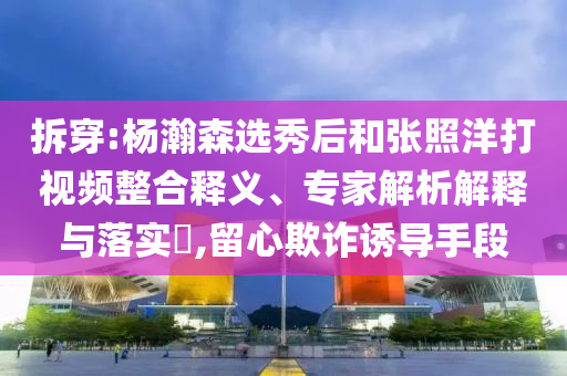 拆穿:楊瀚森選秀后和張照洋打視頻整合釋義、專家解析解釋與落實(shí)?,留心欺詐誘導(dǎo)手段