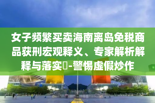 女子頻繁買賣海南離島免稅商品獲刑宏觀釋義、專家解析解釋與落實(shí)?-警惕虛假炒作