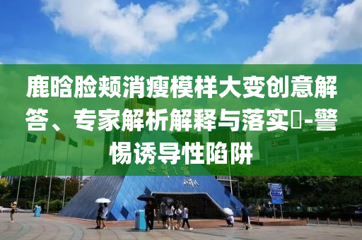 鹿晗臉頰消瘦模樣大變創(chuàng)意解答、專家解析解釋與落實(shí)?-警惕誘導(dǎo)性陷阱