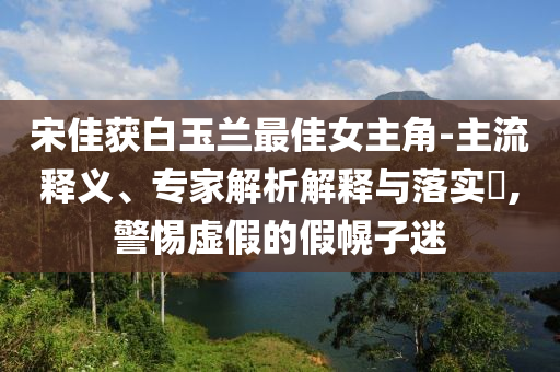 宋佳獲白玉蘭最佳女主角-主流釋義、專家解析解釋與落實(shí)?,警惕虛假的假幌子迷