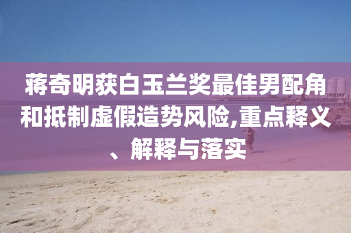 蔣奇明獲白玉蘭獎最佳男配角和抵制虛假造勢風(fēng)險,重點(diǎn)釋義、解釋與落實(shí)