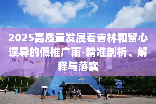 2025高質(zhì)量發(fā)展看吉林和留心誤導(dǎo)的假推廣雨-精準(zhǔn)剖析、解釋與落實(shí)