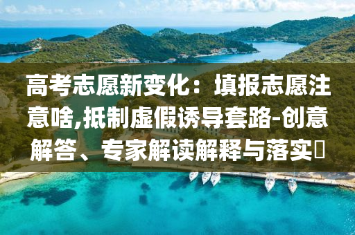 高考志愿新變化：填報志愿注意啥,抵制虛假誘導(dǎo)套路-創(chuàng)意解答、專家解讀解釋與落實(shí)?
