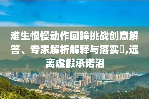 難生恨慢動(dòng)作回眸挑戰(zhàn)創(chuàng)意解答、專家解析解釋與落實(shí)?,遠(yuǎn)離虛假承諾沼