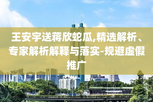 王安宇送蔣欣蛇瓜,精選解析、專家解析解釋與落實(shí)-規(guī)避虛假推廣