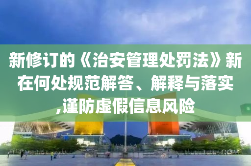 新修訂的《治安管理處罰法》新在何處規(guī)范解答、解釋與落實(shí),謹(jǐn)防虛假信息風(fēng)險(xiǎn)