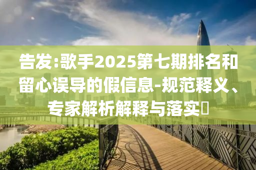告發(fā):歌手2025第七期排名和留心誤導(dǎo)的假信息-規(guī)范釋義、專家解析解釋與落實(shí)?