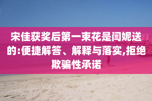宋佳獲獎(jiǎng)后第一束花是閆妮送的:便捷解答、解釋與落實(shí),拒絕欺騙性承諾