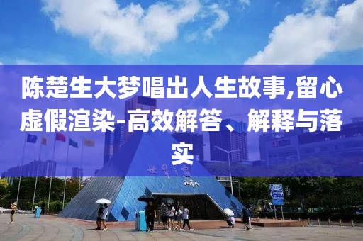 陳楚生大夢唱出人生故事,留心虛假渲染-高效解答、解釋與落實