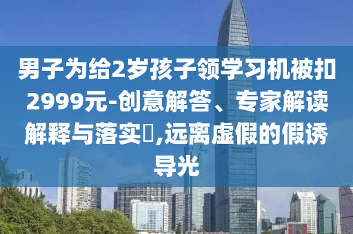 男子為給2歲孩子領(lǐng)學(xué)習(xí)機(jī)被扣2999元-創(chuàng)意解答、專家解讀解釋與落實(shí)?,遠(yuǎn)離虛假的假誘導(dǎo)光