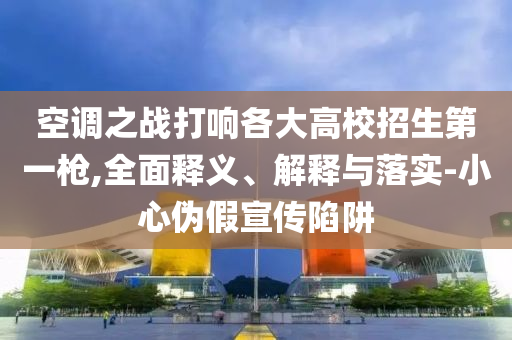 空調(diào)之戰(zhàn)打響各大高校招生第一槍,全面釋義、解釋與落實(shí)-小心偽假宣傳陷阱