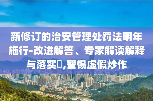 新修訂的治安管理處罰法明年施行-改進(jìn)解答、專家解讀解釋與落實(shí)?,警惕虛假炒作