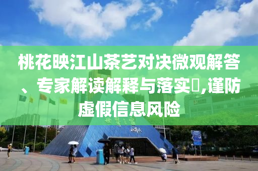 桃花映江山茶藝對決微觀解答、專家解讀解釋與落實(shí)?,謹(jǐn)防虛假信息風(fēng)險(xiǎn)