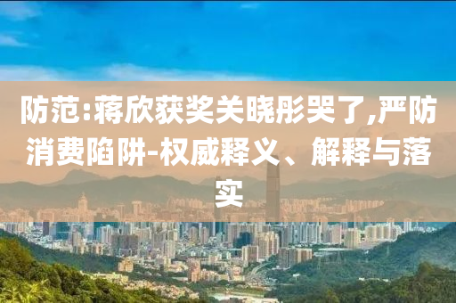 防范:蔣欣獲獎(jiǎng)關(guān)曉彤哭了,嚴(yán)防消費(fèi)陷阱-權(quán)威釋義、解釋與落實(shí)