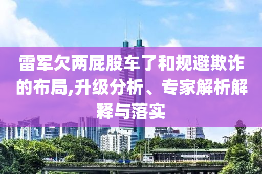 雷軍欠兩屁股車了和規(guī)避欺詐的布局,升級(jí)分析、專家解析解釋與落實(shí)