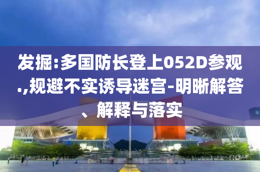 發(fā)掘:多國(guó)防長(zhǎng)登上052D參觀.,規(guī)避不實(shí)誘導(dǎo)迷宮-明晰解答、解釋與落實(shí)