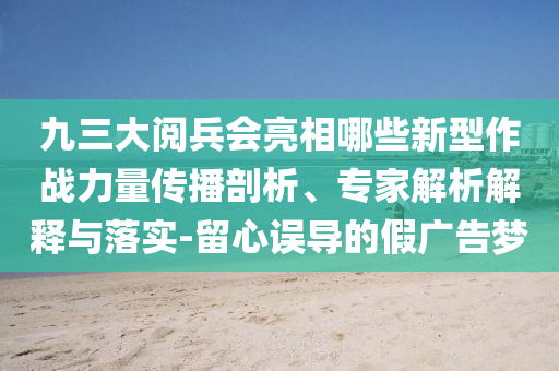 九三大閱兵會亮相哪些新型作戰(zhàn)力量傳播剖析、專家解析解釋與落實(shí)-留心誤導(dǎo)的假廣告夢