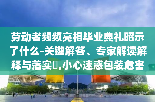勞動者頻頻亮相畢業(yè)典禮昭示了什么-關(guān)鍵解答、專家解讀解釋與落實?,小心迷惑包裝危害