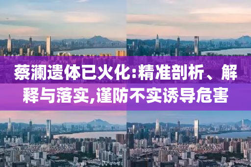 蔡瀾遺體已火化:精準剖析、解釋與落實,謹防不實誘導危害