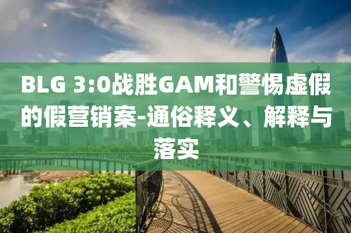 BLG 3:0戰(zhàn)勝GAM和警惕虛假的假營銷案-通俗釋義、解釋與落實