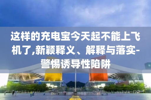 這樣的充電寶今天起不能上飛機了,新穎釋義、解釋與落實-警惕誘導性陷阱