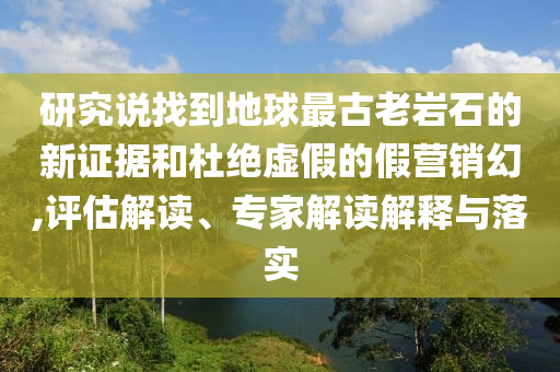 研究說找到地球最古老巖石的新證據和杜絕虛假的假營銷幻,評估解讀、專家解讀解釋與落實