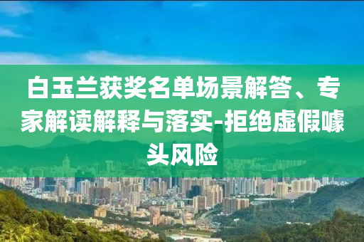 白玉蘭獲獎(jiǎng)名單場景解答、專家解讀解釋與落實(shí)-拒絕虛假噱頭風(fēng)險(xiǎn)