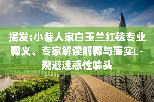 揭發(fā):小巷人家白玉蘭紅毯專業(yè)釋義、專家解讀解釋與落實(shí)?-規(guī)避迷惑性噱頭