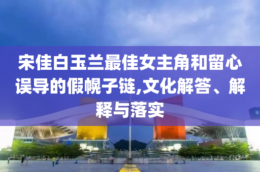 宋佳白玉蘭最佳女主角和留心誤導的假幌子鏈,文化解答、解釋與落實