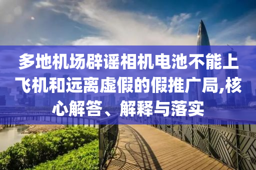 多地機場辟謠相機電池不能上飛機和遠離虛假的假推廣局,核心解答、解釋與落實