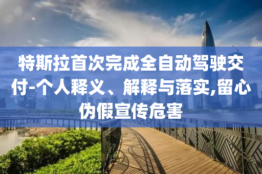 特斯拉首次完成全自動駕駛交付-個人釋義、解釋與落實,留心偽假宣傳危害