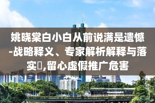 姚曉棠白小白從前說滿是遺憾-戰(zhàn)略釋義、專家解析解釋與落實(shí)?,留心虛假推廣危害